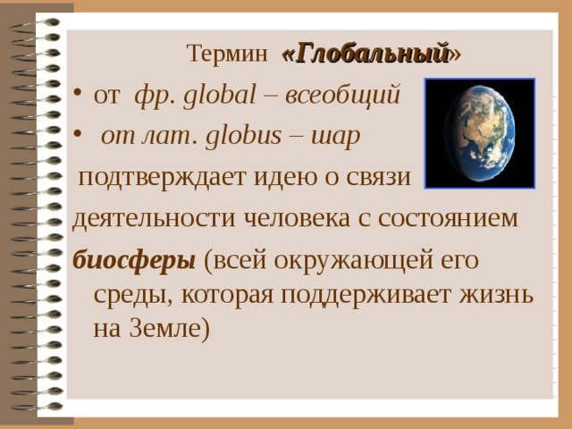    Термин «Глобальный » от фр. global – всеобщий  от лат. globus – шар   подтверждает  идею о связи деятельности человека с состоянием биосферы  (всей окружающей его среды, которая поддерживает жизнь на Земле) 
