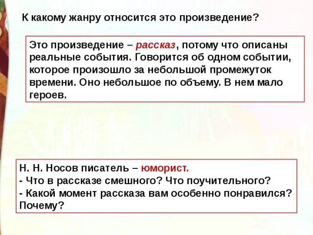 К какому жанру относится это произведение?  Это произведение – рассказ , потому что описаны реальные события. Говорится об одном событии, которое произошло за небольшой промежуток времени. Оно небольшое по объему. В нем мало героев. Н. Н. Носов писатель – юморист. - Что в рассказе смешного? Что поучительного?   - Какой момент рассказа вам особенно понравился? Почему?  