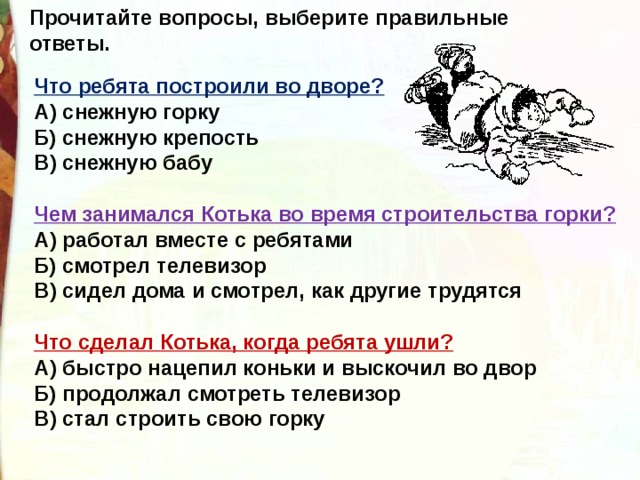 Прочитайте вопросы, выберите правильные ответы.  Что ребята построили во дворе?  А) снежную горку  Б) снежную крепость  В) снежную бабу  Чем занимался Котька во время строительства горки?  А) работал вместе с ребятами  Б) смотрел телевизор  В) сидел дома и смотрел, как другие трудятся  Что сделал Котька, когда ребята ушли?  А) быстро нацепил коньки и выскочил во двор  Б) продолжал смотреть телевизор  В) стал строить свою горку 