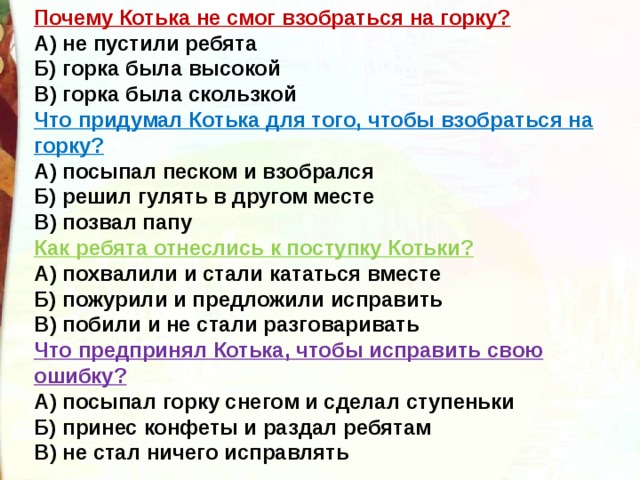 Почему Котька не смог взобраться на горку?  А) не пустили ребята  Б) горка была высокой  В) горка была скользкой Что придумал Котька для того, чтобы взобраться на горку?  А) посыпал песком и взобрался  Б) решил гулять в другом месте  В) позвал папу Как ребята отнеслись к поступку Котьки?  А) похвалили и стали кататься вместе  Б) пожурили и предложили исправить  В) побили и не стали разговаривать Что предпринял Котька, чтобы исправить свою ошибку?  А) посыпал горку снегом и сделал ступеньки  Б) принес конфеты и раздал ребятам  В) не стал ничего исправлять 