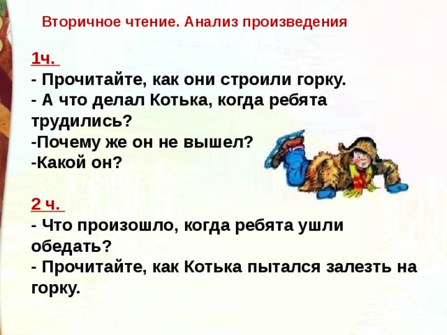 Вторичное чтение. Анализ произведения 1ч.   - Прочитайте, как они строили горку.   - А что делал Котька, когда ребята трудились?   -Почему же он не вышел?  -Какой он?  2 ч.   - Что произошло, когда ребята ушли обедать?   - Прочитайте, как Котька пытался залезть на горку.  