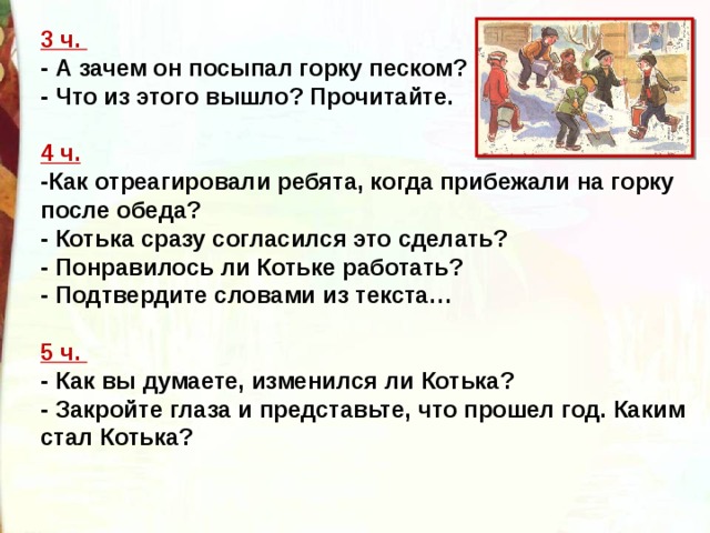 3 ч.   - А зачем он посыпал горку песком?  - Что из этого вышло? Прочитайте.   4 ч.    -Как отреагировали ребята, когда прибежали на горку после обеда?   - Котька сразу согласился это сделать?  - Понравилось ли Котьке работать?   - Подтвердите словами из текста…   5 ч.   - Как вы думаете, изменился ли Котька?  - Закройте глаза и представьте, что прошел год. Каким стал Котька?  