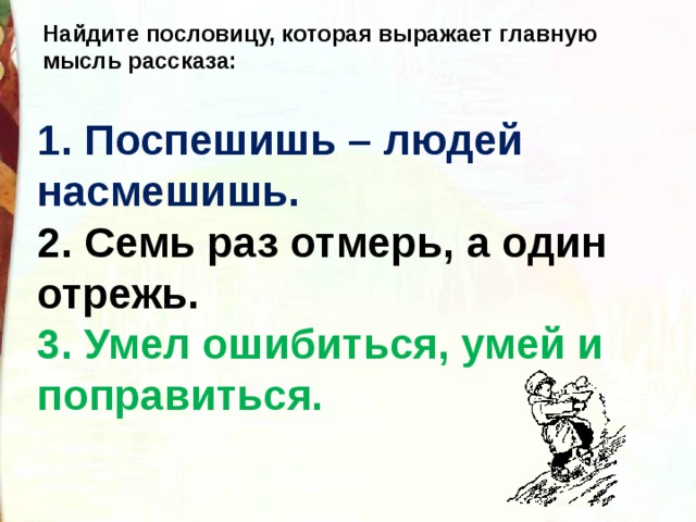 Найдите пословицу, которая выражает главную мысль рассказа:   1. Поспешишь – людей насмешишь.    2. Семь раз отмерь, а один отрежь.   3. Умел ошибиться, умей и поправиться.  