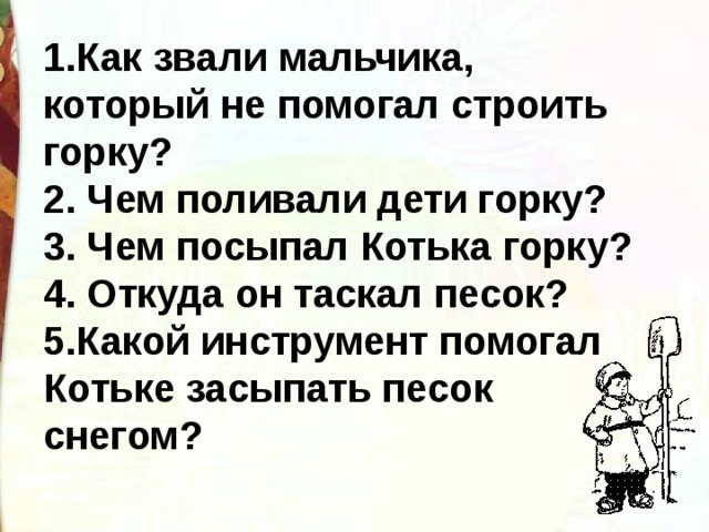 1.Как звали мальчика, который не помогал строить горку? 2. Чем поливали дети горку? 3. Чем посыпал Котька горку? 4. Откуда он таскал песок? 5.Какой инструмент помогал Котьке засыпать песок снегом? 