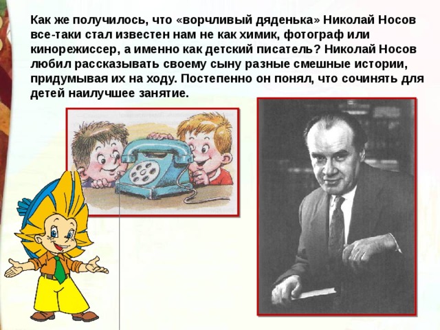Как же получилось, что «ворчливый дяденька» Николай Носов все-таки стал известен нам не как химик, фотограф или кинорежиссер, а именно как детский писатель? Николай Носов любил рассказывать своему сыну разные смешные истории, придумывая их на ходу. Постепенно он понял, что сочинять для детей наилучшее занятие.  