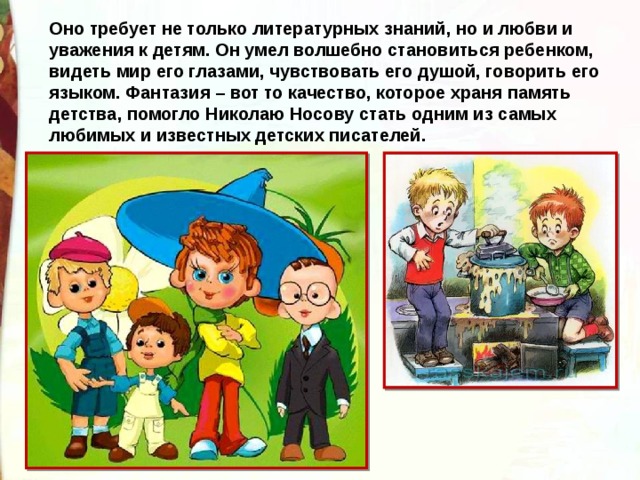 Оно требует не только литературных знаний, но и любви и уважения к детям. Он умел волшебно становиться ребенком, видеть мир его глазами, чувствовать его душой, говорить его языком. Фантазия – вот то качество, которое храня память детства, помогло Николаю Носову стать одним из самых любимых и известных детских писателей. 