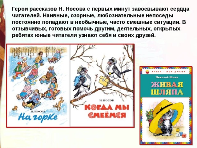 Герои рассказов Н. Носова с первых минут завоевывают сердца читателей. Наивные, озорные, любознательные непоседы постоянно попадают в необычные, часто смешные ситуации. В отзывчивых, готовых помочь другим, деятельных, открытых ребятах юные читатели узнают себя и своих друзей. 