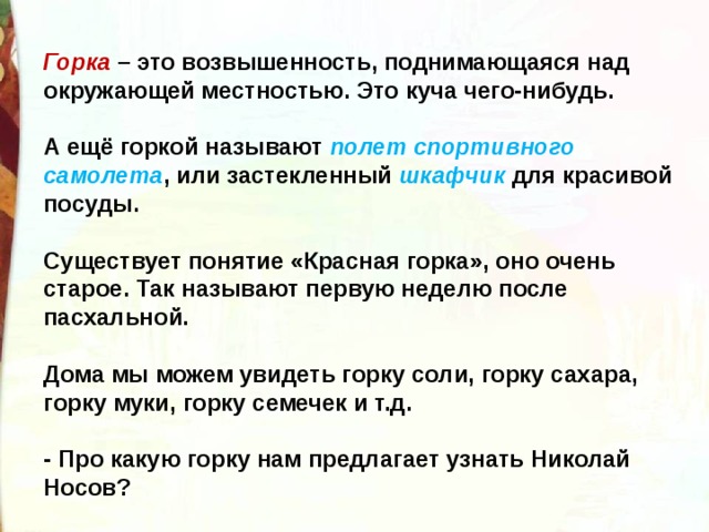 Горка – это возвышенность, поднимающаяся над окружающей местностью. Это куча чего-нибудь.    А ещё горкой называют полет спортивного самолета , или застекленный шкафчик для красивой посуды.    Существует понятие «Красная горка», оно очень старое. Так называют первую неделю после пасхальной.    Дома мы можем увидеть горку соли, горку сахара, горку муки, горку семечек и т.д.   - Про какую горку нам предлагает узнать Николай Носов?  