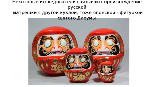 Некоторые исследователи связывают происхождение русской  матрёшки с другой куклой, тоже японской - фигуркой святого Дарумы .    