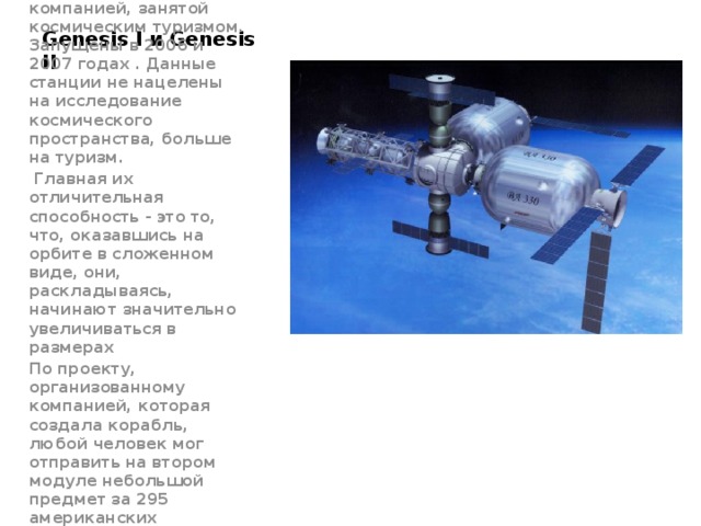 Genesis I и Genesis II Были созданы частной компанией, занятой космическим туризмом. Запущены в 2006 и 2007 годах . Данные станции не нацелены на исследование космического пространства, больше на туризм.  Главная их отличительная способность - это то, что, оказавшись на орбите в сложенном виде, они, раскладываясь, начинают значительно увеличиваться в размерах По проекту, организованному компанией, которая создала корабль, любой человек мог отправить на втором модуле небольшой предмет за 295 американских долларов. 