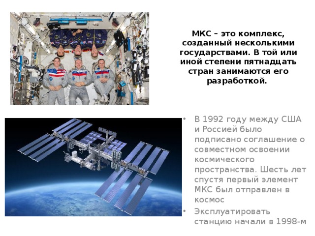 МКС – это комплекс, созданный несколькими государствами. В той или иной степени пятнадцать стран занимаются его разработкой. В 1992 году между США и Россией было подписано соглашение о совместном освоении космического пространства. Шесть лет спустя первый элемент МКС был отправлен в космос Эксплуатировать станцию начали в 1998-м 