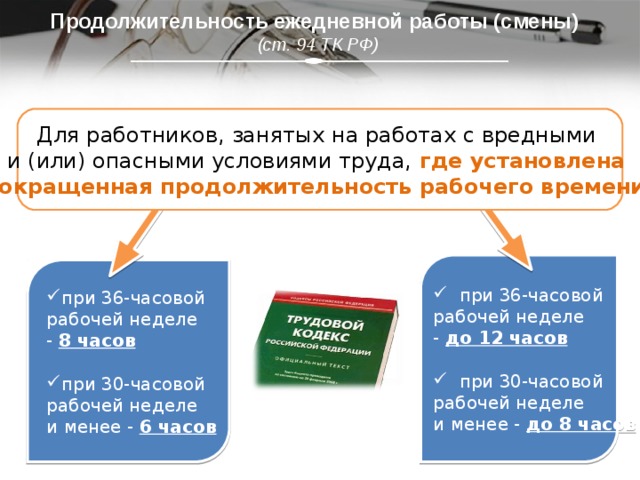 Продолжительность ежедневной работы (смены)  (ст. 94 ТК РФ) Для работников, занятых на работах с вредными  и (или) опасными условиями труда, где установлена сокращенная продолжительность рабочего времени.  при 36-часовой  рабочей неделе  - до 12 часов   при 30-часовой  рабочей неделе  и менее - до 8 часов при 36-часовой  рабочей неделе  - 8 часов  при 30-часовой  рабочей неделе  и менее - 6 часов 