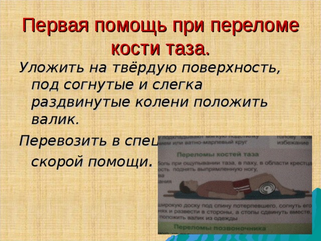 Первая помощь при переломе кости таза. Уложить на твёрдую поверхность , под согнутые и слегка раздвинутые колени положить валик . Перевозить в специальных машинах скорой помощи . 