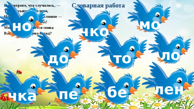 Словарная работа Посмотрите, что случилось, — Так рассыпались слова, Что узнать теперь их сложно — Что и кто? Откуда? Ах! Может быть, удастся снова Вам вернуть слова назад? мо но чко ло то до лен бе пе чка 