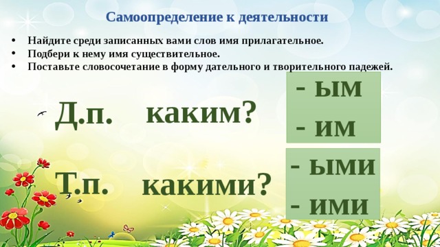 Самоопределение к деятельности Найдите среди записанных вами слов имя прилагательное. Подбери к нему имя существительное. Поставьте словосочетание в форму дательного и творитель­ного падежей. - ым - им каким? Д.п. - ыми - ими Т.п. какими?  