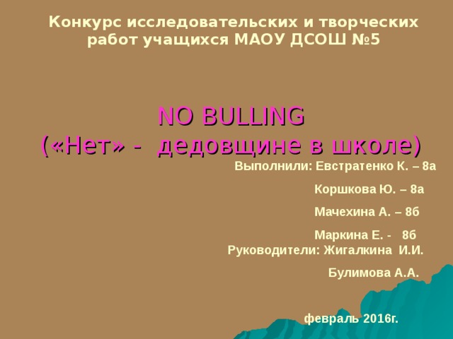 Конкурс исследовательских и творческих работ учащихся МАОУ ДСОШ №5  NO BULLING  («Нет» - дедовщине в школе)    Выполнили: Евстратенко К. – 8а  Коршкова Ю. – 8а  Мачехина А. – 8б  Маркина Е. - 8б Руководители: Жигалкина И.И.  Булимова А.А.   февраль 2016г.  