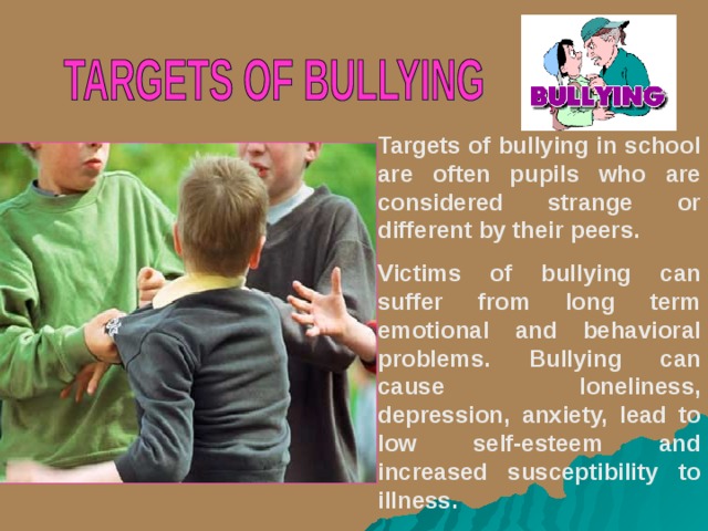 Targets of bullying in school are often pupils who are considered strange or different by their peers. Victims of bullying can suffer from long term emotional and behavioral problems. Bullying can cause loneliness, depression, anxiety, lead to low self-esteem and increased susceptibility to illness.  