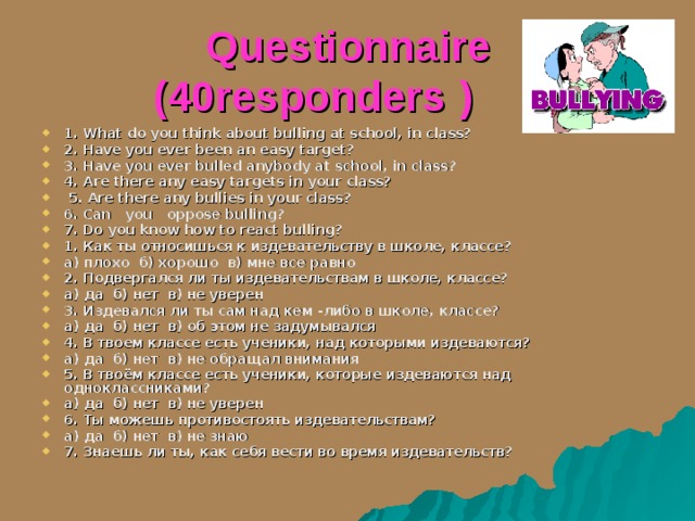  Questionnaire (40 responders  ) 1. What do you think about bulling at school, in class? 2. Have you ever been an easy target? 3. Have you ever bulled anybody at school, in class? 4. Are there any easy targets in your class?  5. Are there any bullies in your class? 6. Can you  oppose bulling ? 7. Do you know how to react bulling? 1. Как ты относишься к издевательству в школе, классе? а) плохо б) хорошо в) мне все равно 2. Подвергался ли ты издевательствам в школе, классе? а) да б) нет в) не уверен 3. Издевался ли ты сам над кем -либо в школе, классе? а) да б) нет в) об этом не задумывался 4. В твоем классе есть ученики, над которыми издеваются? а) да б) нет в) не обращал внимания 5. В твоём классе есть ученики, которые издеваются над одноклассниками? а) да б) нет в) не уверен 6. Ты можешь противостоять издевательствам? а) да б) нет в) не знаю 7. Знаешь ли ты, как себя вести во время издевательств? 