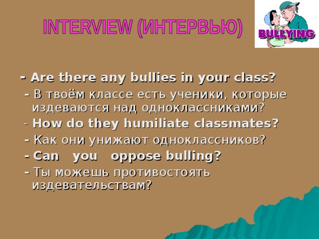 - Are there any bullies in your class?  - В твоём классе есть ученики, которые издеваются над одноклассниками?  - How do they humiliate classmates?  - Как они унижают одноклассников?  - Can you  oppose bulling ?  - Ты можешь противостоять издевательствам? 