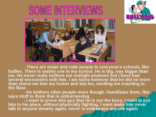  - There are mean and rude people in everyone's schools, like bullies. There is mainly one in my school. He is big, way bigger than me. He never really bothers me outright anymore but I have had several encounters with him. I am lucky however that he did no more than shove me into my locker and trip me, sending me crashing to the floor.   - He bothers other people more though. Humiliates them, like says stuff to them that is embarrassing.   - I want to prove this guy that he is not the boss. I want to put him in his place, without physically fighting. I want make him never talk to anyone meanly again, never to embarrass anyone again.      