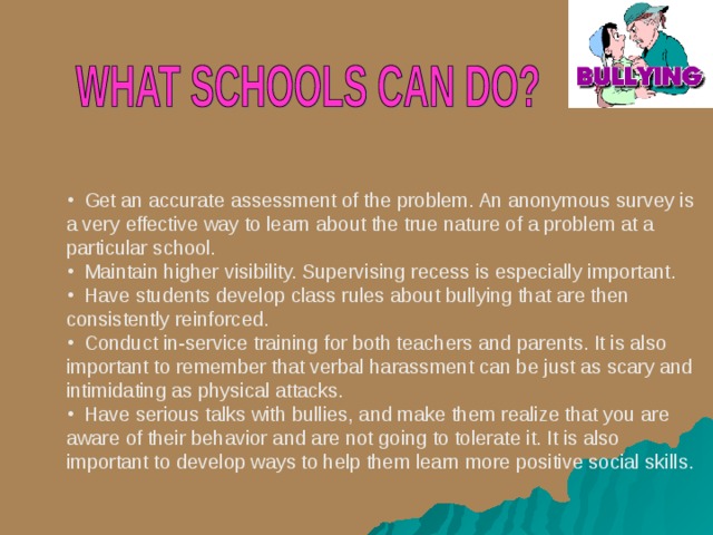  Get an accurate assessment of the problem. An anonymous survey is a very effective way to learn about the true nature of a problem at a particular school.  Maintain higher visibility. Supervising recess is especially important.  Have students develop class rules about bullying that are then consistently reinforced.  Conduct in-service training for both teachers and parents. It is also important to remember that verbal harassment can be just as scary and intimidating as physical attacks.  Have serious talks with bullies, and make them realize that you are aware of their behavior and are not going to tolerate it. It is also important to develop ways to help them learn more positive social skills.     
