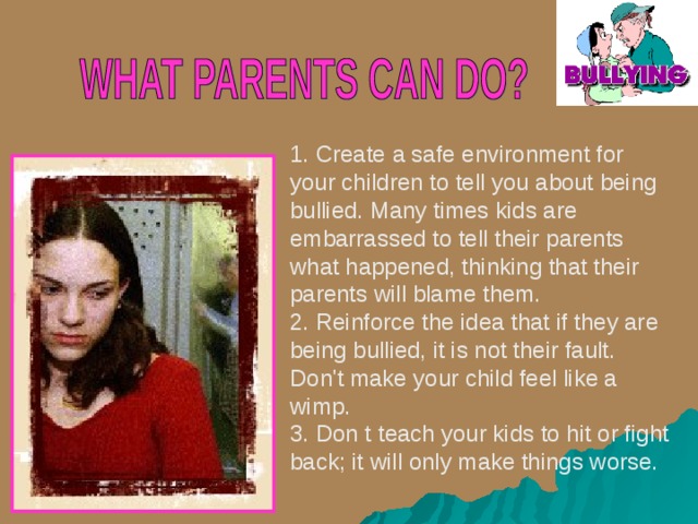 1. Create a safe environment for your children to tell you about being bullied. Many times kids are embarrassed to tell their parents what happened, thinking that their parents will blame them. 2. Reinforce the idea that if they are being bullied, it is not their fault. Don't make your child feel like a wimp. 3. Don t teach your kids to hit or fight back; it will only make things worse. 