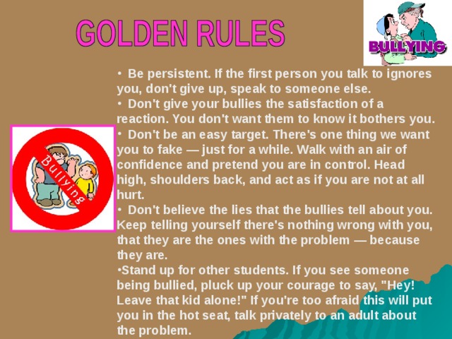  Be persistent. If the first person you talk to ignores you, don't give up, speak to someone else.  Don't give your bullies the satisfaction of a reaction. You don't want them to know it bothers you.  Don't be an easy target. There's one thing we want you to fake — just for a while. Walk with an air of confidence and pretend you are in control. Head high, shoulders back, and act as if you are not at all hurt.  Don't believe the lies that the bullies tell about you. Keep telling yourself there's nothing wrong with you, that they are the ones with the problem — because they are. Stand up for other students. If you see someone being bullied, pluck up your courage to say, 
