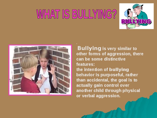 .  B ullying  is very similar to other forms of aggression, there can be some distinctive features: t he intention of bullying behavior is purposeful, rather than accidental , t he goal is to actually gain control over another child through physical or verbal aggression.   