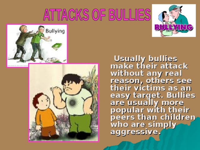  Usually bullies make their attack without any real reason, other s see their victim s as an easy target. Bullies are usually more popular with their peers than children who are simply aggressive.   