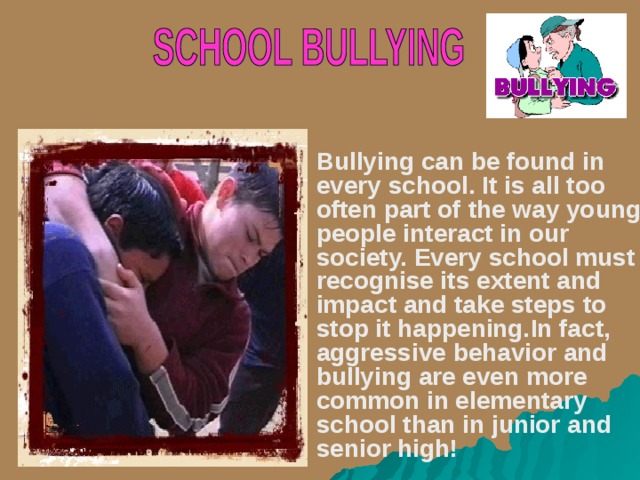 Bullying can be found in every school. It is all too often part of the way young people interact in our society. Every school must recognise its extent and impact and take steps to stop it happening. In fact, aggressive behavior and bullying are even more common in elementary school than in junior and senior high!  