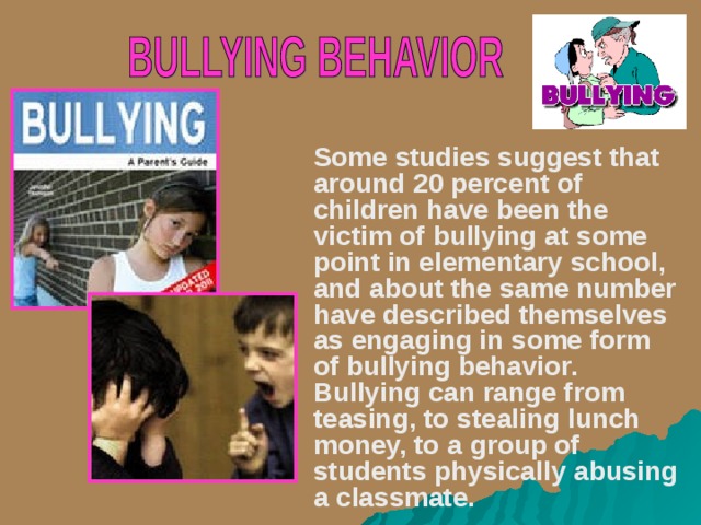    Some studies suggest that around 20 percent of children have been the victim of bullying at some point in elementary school, and about the same number have described themselves as engaging in some form of bullying behavior. Bullying can range from teasing, to stealing lunch money, to a group of students physically abusing a classmate.  