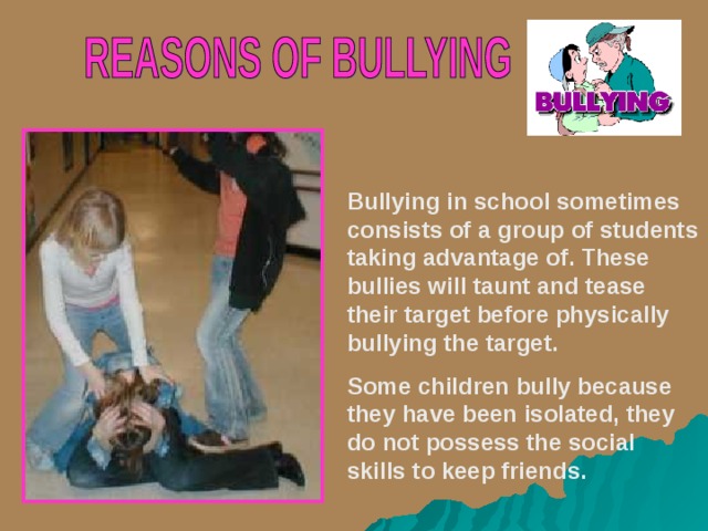 Bullying in school sometimes consists of a group of students taking advantage of. These bullies will taunt and tease their target before physically bullying the target. Some children bully because they have been isolated, they do not possess the social skills to keep friends.  