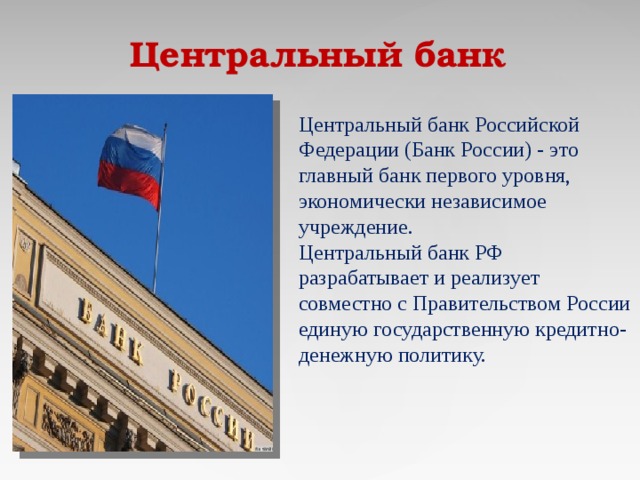 Центральный банк  Центральный банк Российской Федерации (Банк России) - это главный банк первого уровня, экономически независимое учреждение. Центральный банк РФ разрабатывает и реализует совместно с Правительством России единую государственную кредитно-денежную политику.     
