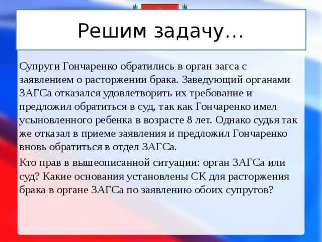 Решим задачу… Супруги Гончаренко обратились в орган загса с заявлением о расторжении брака. Заведующий органами ЗАГСа отказался удовлетворить их требование и предложил обратиться в суд, так как Гончаренко имел усыновленного ребенка в возрасте 8 лет. Однако судья так же отказал в приеме заявления и предложил Гончаренко вновь обратиться в отдел ЗАГСа. Кто прав в вышеописанной ситуации: орган ЗАГСа или суд? Какие основания установлены СК для расторжения брака в органе ЗАГСа по заявлению обоих супругов? 