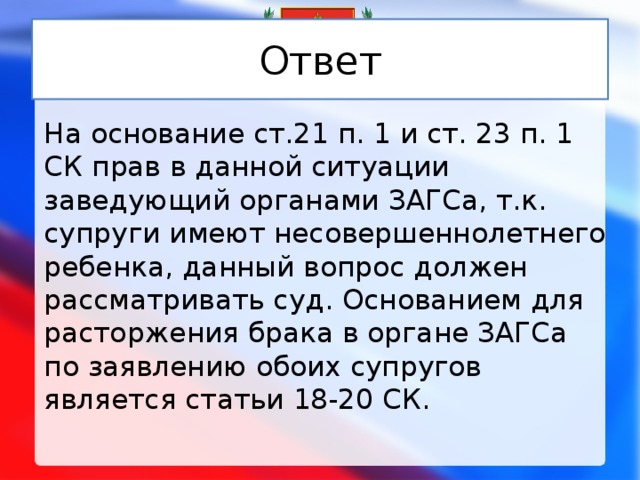 Ответ На основание ст.21 п. 1 и ст. 23 п. 1 СК прав в данной ситуации заведующий органами ЗАГСа, т.к. супруги имеют несовершеннолетнего ребенка, данный вопрос должен рассматривать суд. Основанием для расторжения брака в органе ЗАГСа по заявлению обоих супругов является статьи 18-20 СК. 