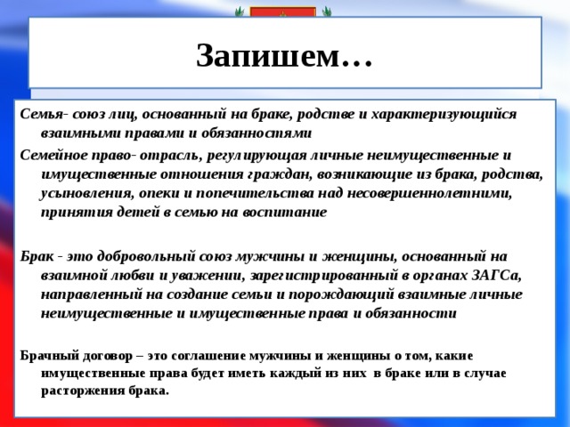 Запишем… Семья- союз лиц, основанный на браке, родстве и характеризующийся взаимными правами и обязанностями Семейное право- отрасль, регулирующая личные неимущественные и имущественные отношения граждан, возникающие из брака, родства, усыновления, опеки и попечительства над несовершеннолетними, принятия детей в семью на воспитание  Брак - это добровольный союз мужчины и женщины, основанный на взаимной любви и уважении, зарегистрированный в органах ЗАГСа, направленный на создание семьи и порождающий взаимные личные неимущественные и имущественные права и обязанности  Брачный договор – это соглашение мужчины и женщины о том, какие имущественные права будет иметь каждый из них в браке или в случае расторжения брака.  