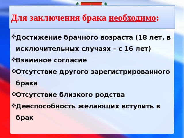 Для заключения брака необходимо : Достижение брачного возраста (18 лет, в исключительных случаях – с 16 лет) Взаимное согласие Отсутствие другого зарегистрированного брака Отсутствие близкого родства Дееспособность желающих вступить в брак  