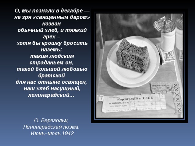 О, мы познали в декабре —  не зря «священным даром» назван  обычный хлеб, и тяжкий грех –  хотя бы крошку бросить наземь:  таким людским страданьем он,  такой большой любовью братской  для нас отныне освящен,  наш хлеб насущный, ленинградский…   О. Берггольц. Ленинградская поэма. Июнь–июль 1942 