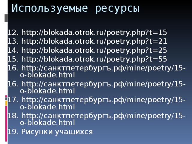 Используемые ресурсы 12. http://blokada.otrok.ru/poetry.php?t=15 13. http://blokada.otrok.ru/poetry.php?t=21 14. http://blokada.otrok.ru/poetry.php?t=25 15. http://blokada.otrok.ru/poetry.php?t=55 16. http://санктпетербургъ.рф/mine/poetry/15-o-blokade.html 16. http://санктпетербургъ.рф/mine/poetry/15-o-blokade.html 17. http://санктпетербургъ.рф/mine/poetry/15-o-blokade.html 18. http://санктпетербургъ.рф/mine/poetry/15-o-blokade.html 19. Рисунки учащихся 