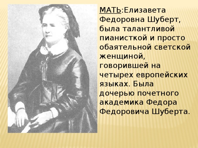 МАТЬ :Елизавета Федоровна Шуберт, была талантливой пианисткой и просто обаятельной светской женщиной, говорившей на четырех европейских языках. Была дочерью почетного академика Федора Федоровича Шуберта. 