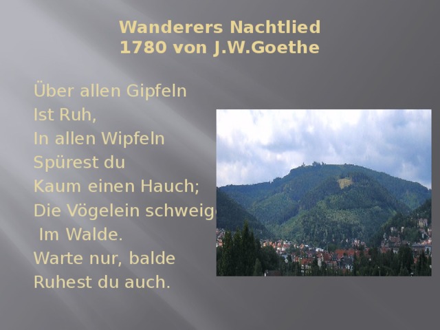 Wanderers Nachtlied  1780 von J.W.Goethe   Über allen Gipfeln Ist Ruh, In allen Wipfeln Spürest du Kaum einen Hauch; Die Vögelein schweigen  Im Walde. Warte nur, balde Ruhest du auch. 