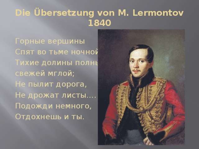 Die Übersetzung von M. Lermontov  1840   Горные вершины Спят во тьме ночной; Тихие долины полны свежей мглой; Не пылит дорога, Не дрожат листы…. Подожди немного, Отдохнешь и ты. 