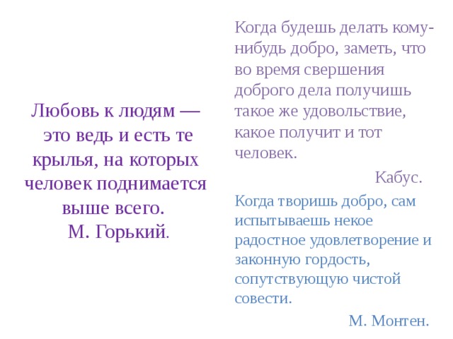 Любовь к людям —  это ведь и есть те крылья, на которых человек поднимается выше всего.  М. Горький . Когда будешь делать кому-нибудь добро, заметь, что во время свершения доброго дела получишь такое же удовольствие, какое получит и тот человек.  Кабус. Когда творишь добро, сам испытываешь некое радостное удовлетворение и законную гордость, сопутствующую чистой совести.  М. Монтен. 