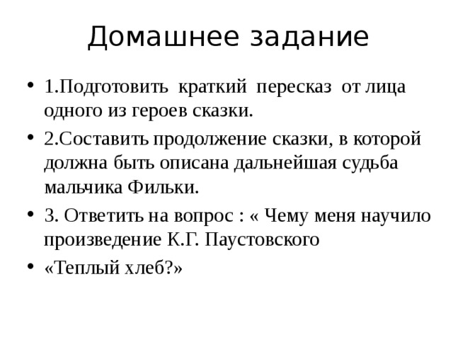 Домашнее задание 1.Подготовить краткий пересказ от лица одного из героев сказки. 2.Составить продолжение сказки, в которой должна быть описана дальнейшая судьба мальчика Фильки. 3. Ответить на вопрос : « Чему меня научило произведение К.Г. Паустовского «Теплый хлеб?» 