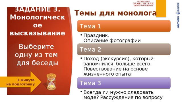 ЗАДАНИЕ 3. Монологическое высказывание   Выберите  одну из тем   для бесед ы    Темы для монолога Тема 1 Праздник.  Описание фотографии  Праздник.  Описание фотографии  Тема 2 Поход (экскурсия), который запомнился  больше всего.  Повествование на основе жизненного опыта Поход (экскурсия), который запомнился  больше всего.  Повествование на основе жизненного опыта 1 минута  на подготовку Тема 3 Всегда ли нужно следовать моде? Рассуждение по вопросу Всегда ли нужно следовать моде? Рассуждение по вопросу 