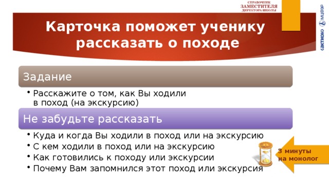 Карточка поможет ученику  рассказать о походе Задание Расскажите о том, как Вы ходили  в поход (на экскурсию) Расскажите о том, как Вы ходили  в поход (на экскурсию) Не забудьте рассказать Куда и когда Вы ходили в поход или на экскурсию С кем ходили в поход или на экскурсию Как готовились к походу или экскурсии Почему Вам запомнился этот поход или экскурсия Куда и когда Вы ходили в поход или на экскурсию С кем ходили в поход или на экскурсию Как готовились к походу или экскурсии Почему Вам запомнился этот поход или экскурсия 3 минуты  на монолог 