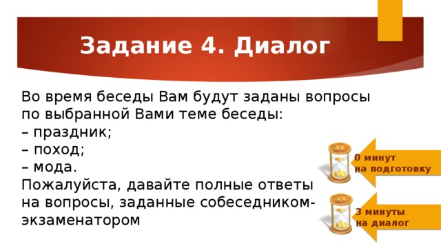 Задание 4. Диалог Во время беседы Вам будут заданы вопросы  по выбранной Вами теме беседы:  – праздник; – поход;  – мода.  Пожалуйста, давайте полные ответы  на вопросы, заданные собеседником-экзаменатором 0 минут  на подготовку 3 минуты  на диалог 