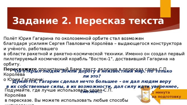 Задание 2. Пересказ текста Полёт Юрия Гагарина по околоземной орбите стал возможен благодаря усилиям Cергея Павловича Королёва – выдающегося конструктора и учёного, работавшего  в области ракетной и ракетно-космической техники. Именно он создал первый пилотируемый космический корабль 