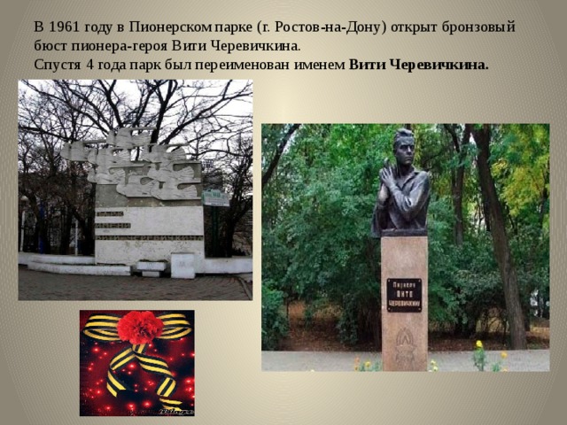 В 1961 году в Пионерском парке (г. Ростов-на-Дону) открыт бронзовый бюст пионера-героя Вити Черевичкина.  Спустя 4 года парк был переименован именем Вити Черевичкина.