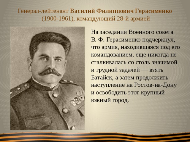 Генерал-лейтенант Василий Филиппович Герасименко  (1900-1961), командующий 28-й армией На заседании Военного совета В. Ф. Герасименко подчеркнул, что армия, находившаяся под его командованием, еще никогда не сталкивалась со столь значимой и трудной задачей — взять Батайск, а затем продолжить наступление на Ростов-на-Дону и освободить этот крупный южный город.